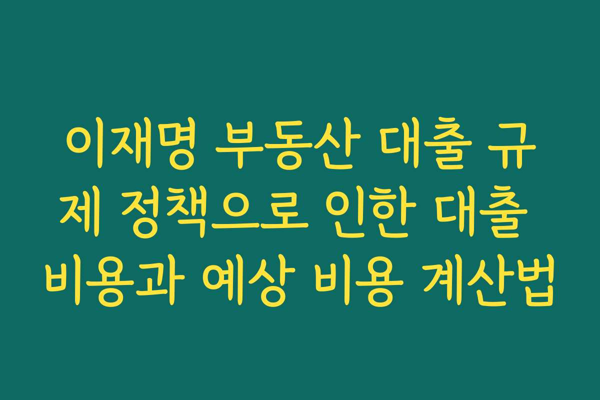 이재명 부동산 대출 규제 정책으로 인한 대출 비용과 예상 비용 계산법
