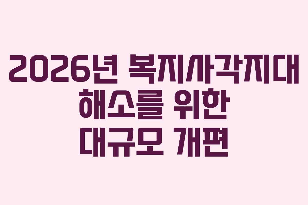 2026년 복지사각지대 해소를 위한 대규모 개편