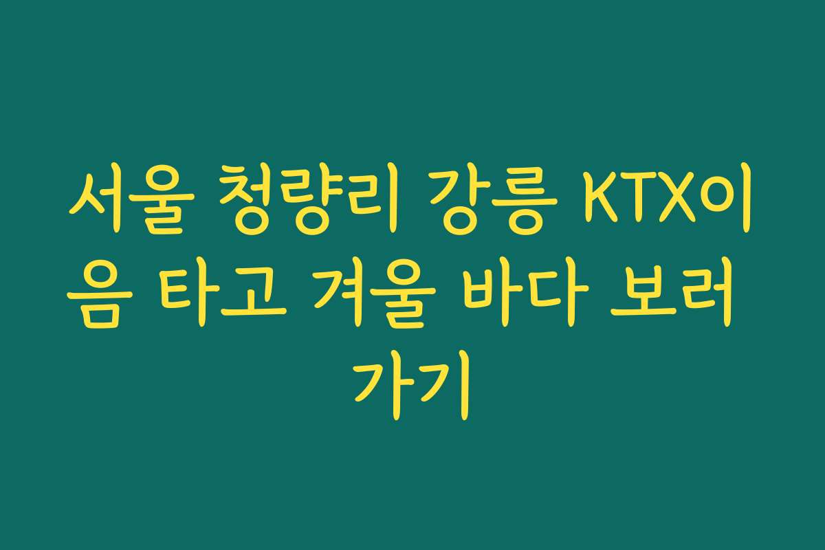 서울 청량리 강릉 KTX이음 타고 겨울 바다 보러 가기