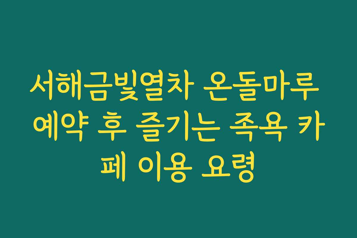 서해금빛열차 온돌마루 예약 후 즐기는 족욕 카페 이용 요령