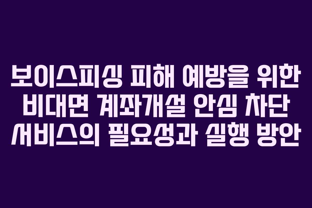 보이스피싱 피해 예방을 위한 비대면 계좌개설 안심 차단 서비스의 필요성과 실행 방안