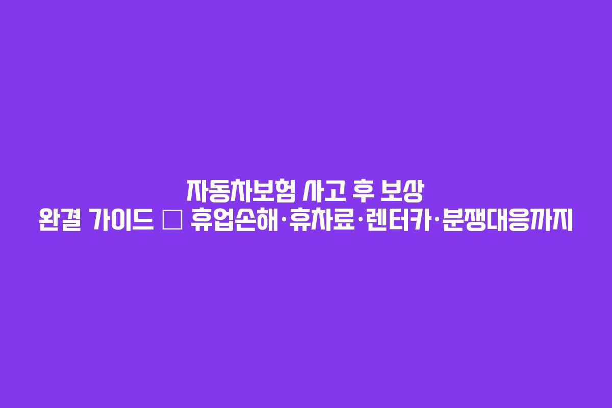 자동차보험 사고 후 보상 완결 가이드 — 휴업손해·휴차료·렌터카·분쟁대응까지