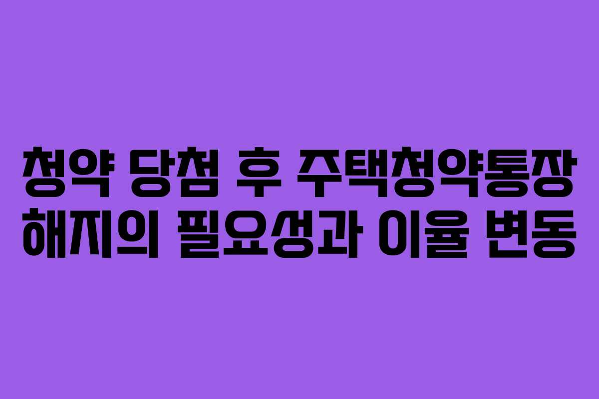 청약 당첨 후 주택청약통장 해지의 필요성과 이율 변동