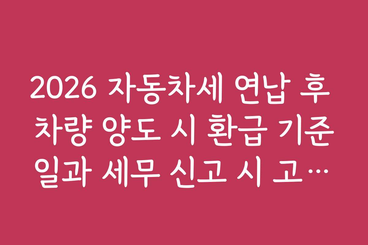 2026 자동차세 연납 후 차량 양도 시 환급 기준일과 세무 신고 시 고려해야 할 핵심 포인트