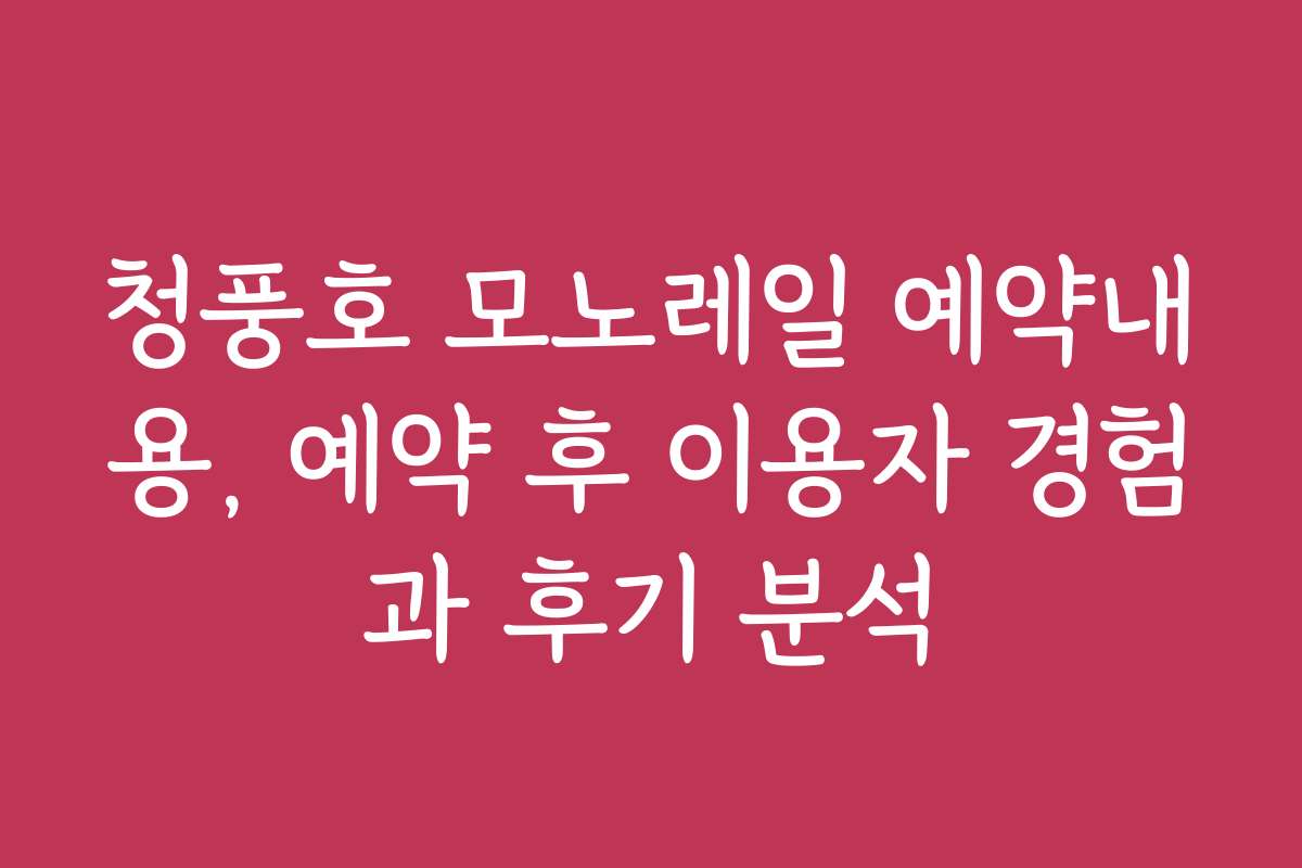 청풍호 모노레일 예약내용, 예약 후 이용자 경험과 후기 분석