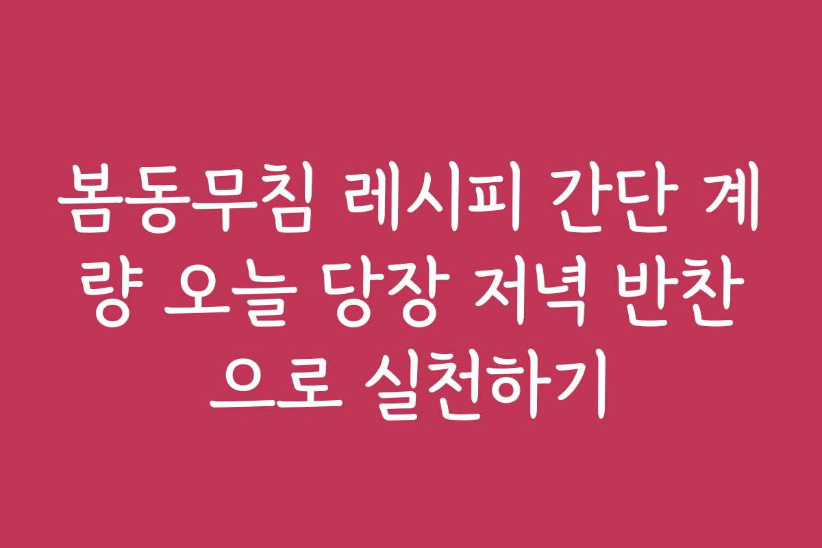 봄동무침 레시피 간단 계량 오늘 당장 저녁 반찬으로 실천하기