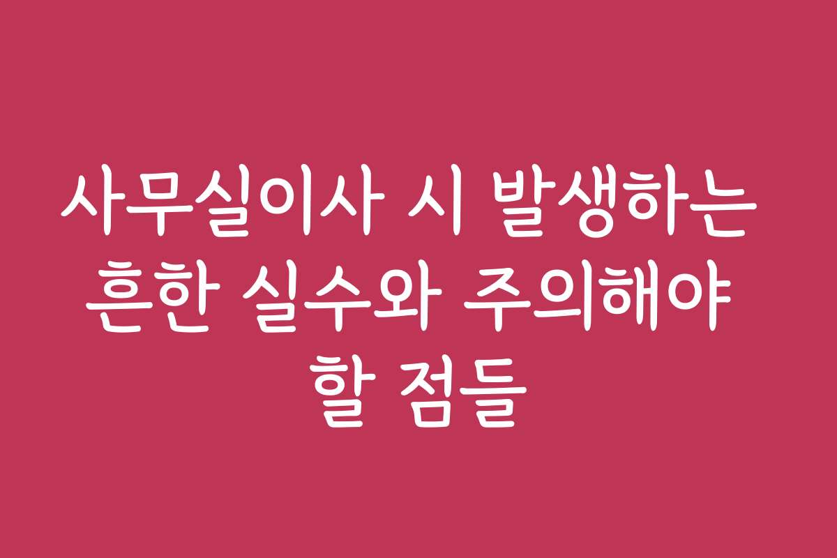 사무실이사 시 발생하는 흔한 실수와 주의해야 할 점들