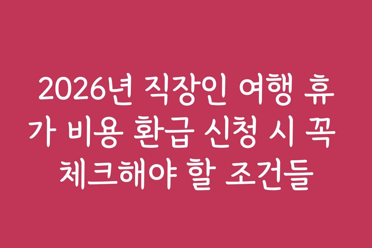 2026년 직장인 여행 휴가 비용 환급 신청 시 꼭 체크해야 할 조건들