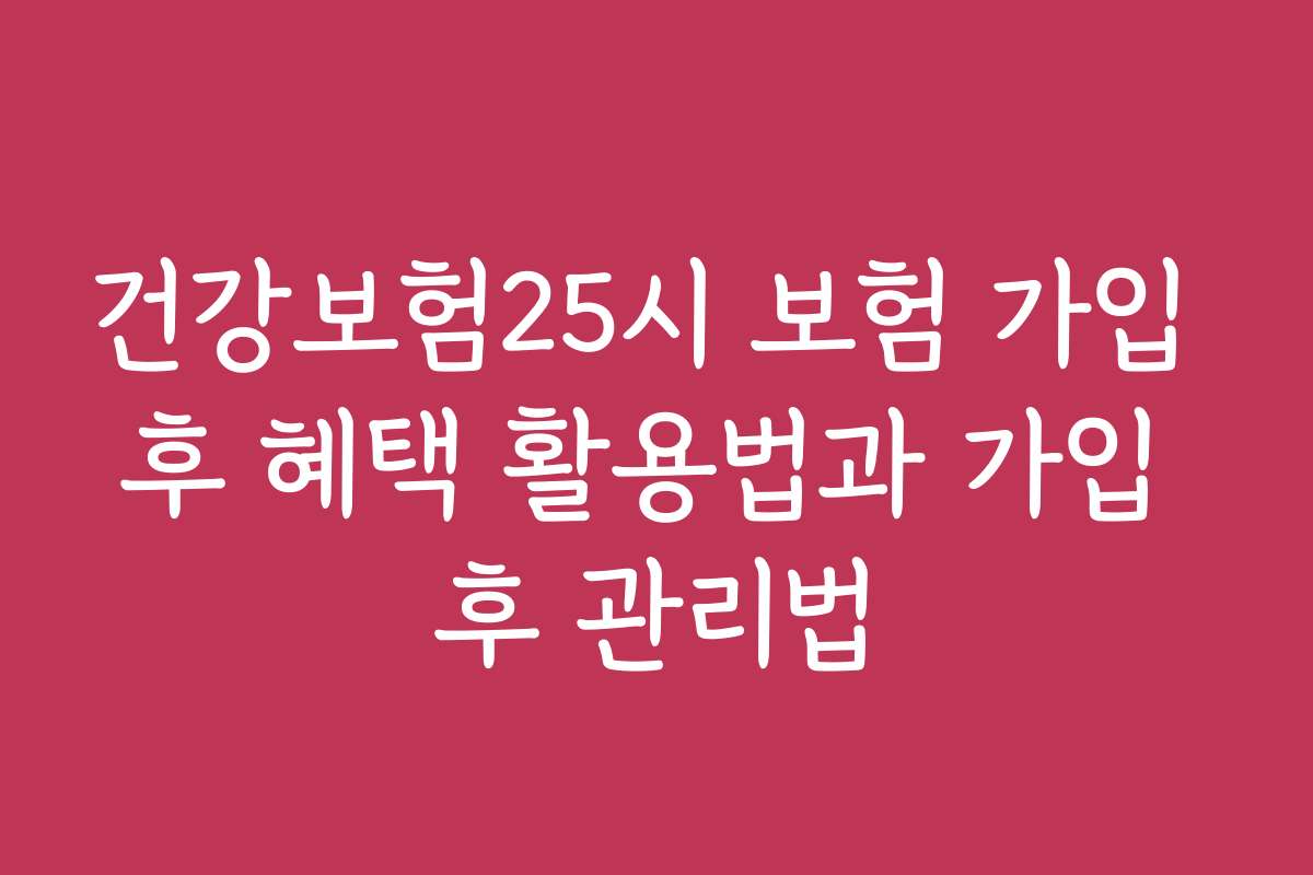 건강보험25시 보험 가입 후 혜택 활용법과 가입 후 관리법