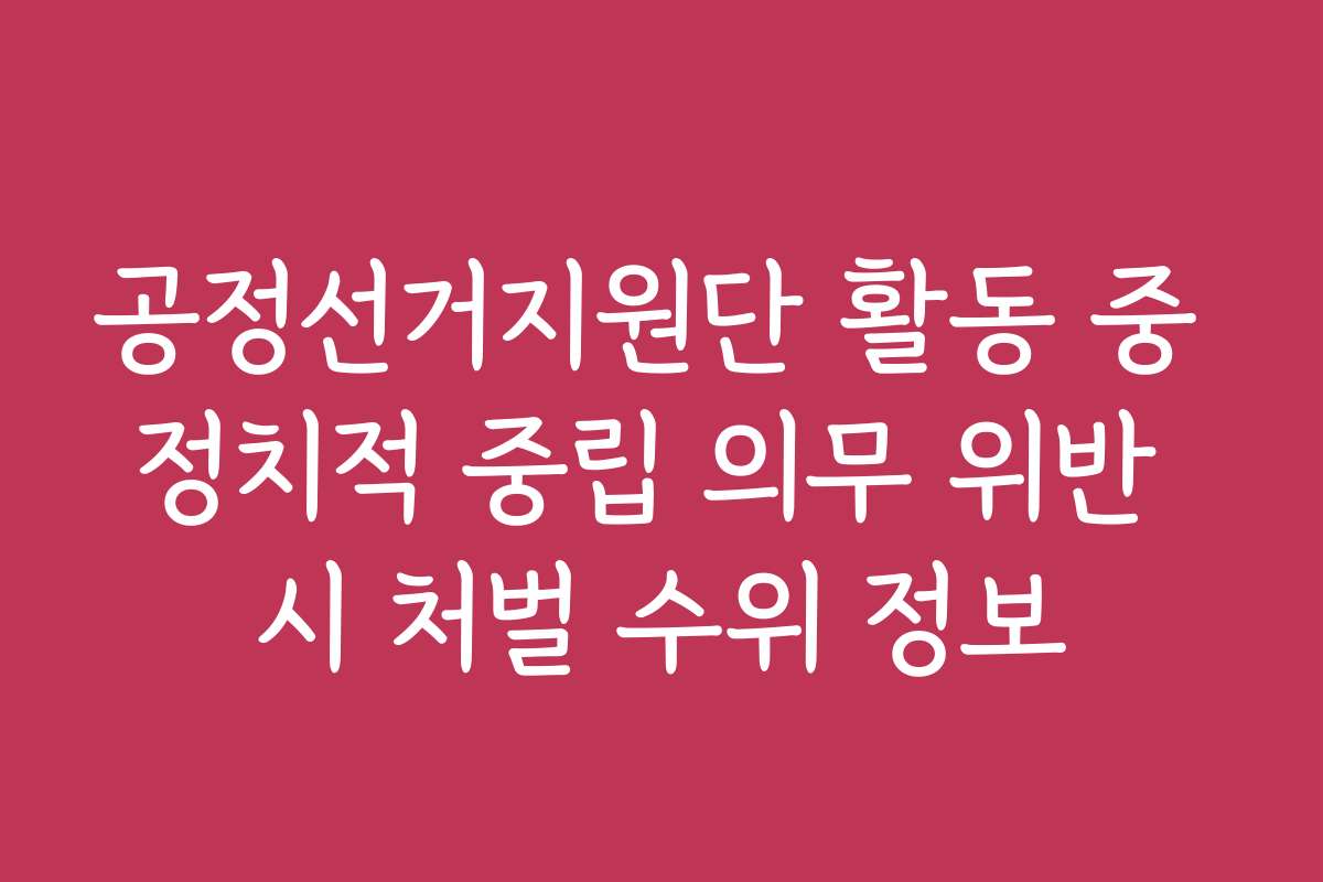 공정선거지원단 활동 중 정치적 중립 의무 위반 시 처벌 수위 정보