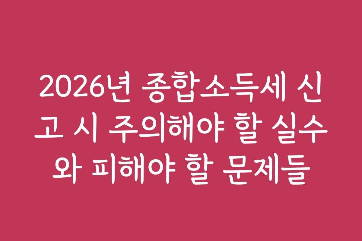 2026년 종합소득세 신고 시 주의해야 할 실수와 피해야 할 문제들