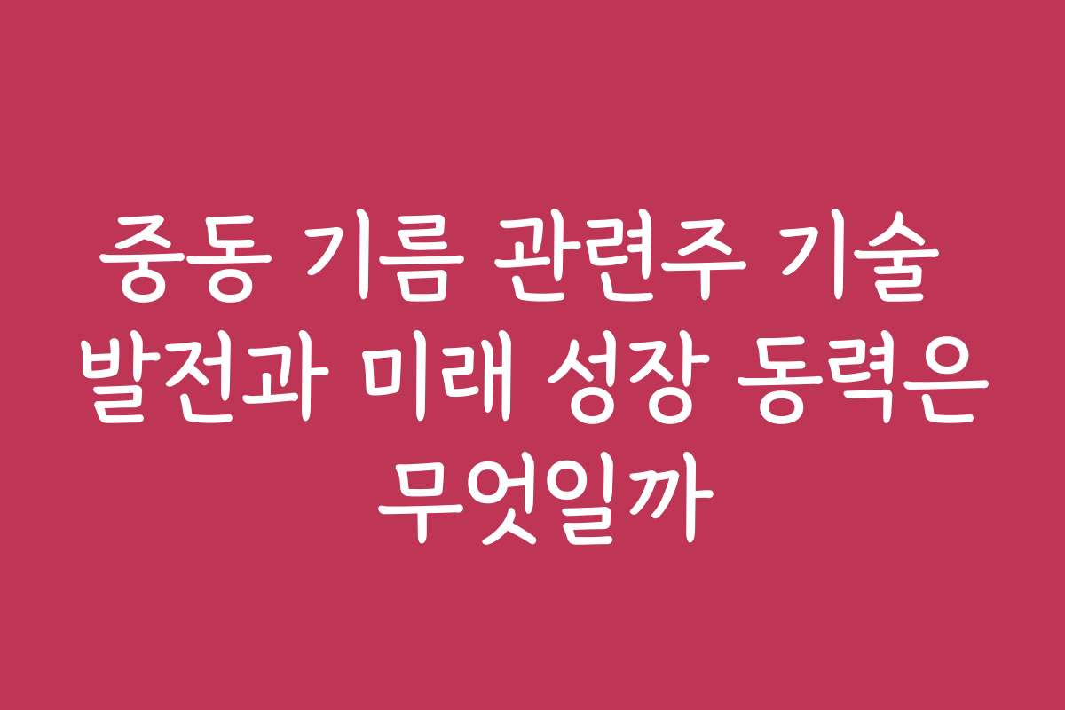 중동 기름 관련주 기술 발전과 미래 성장 동력은 무엇일까
