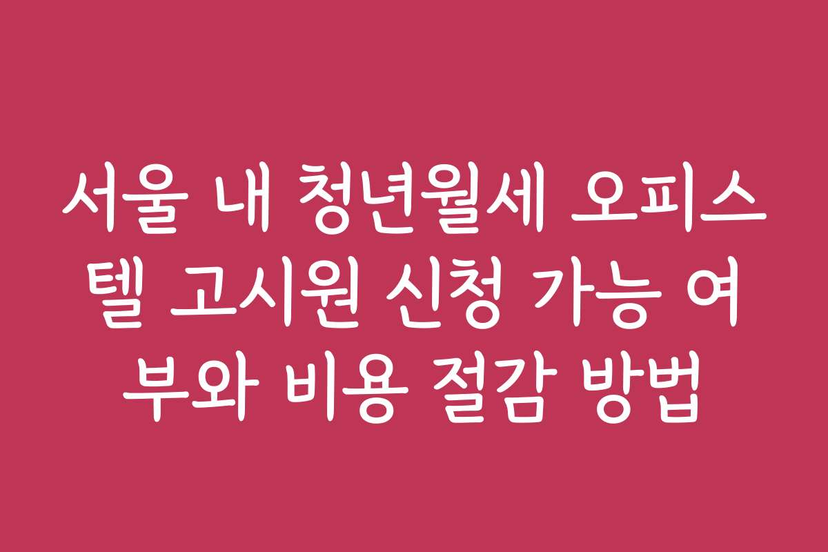서울 내 청년월세 오피스텔 고시원 신청 가능 여부와 비용 절감 방법