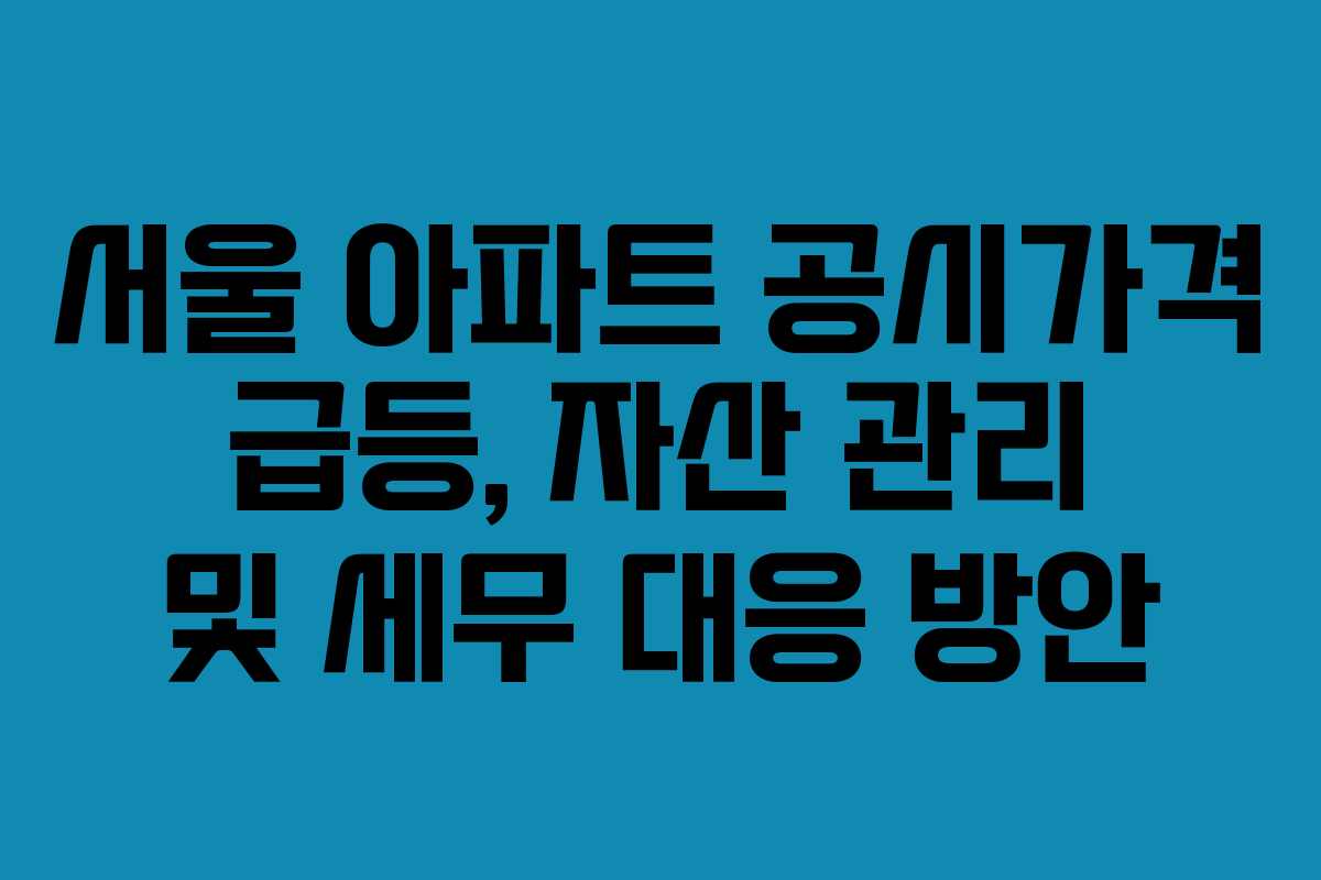 서울 아파트 공시가격 급등, 자산 관리 및 세무 대응 방안
