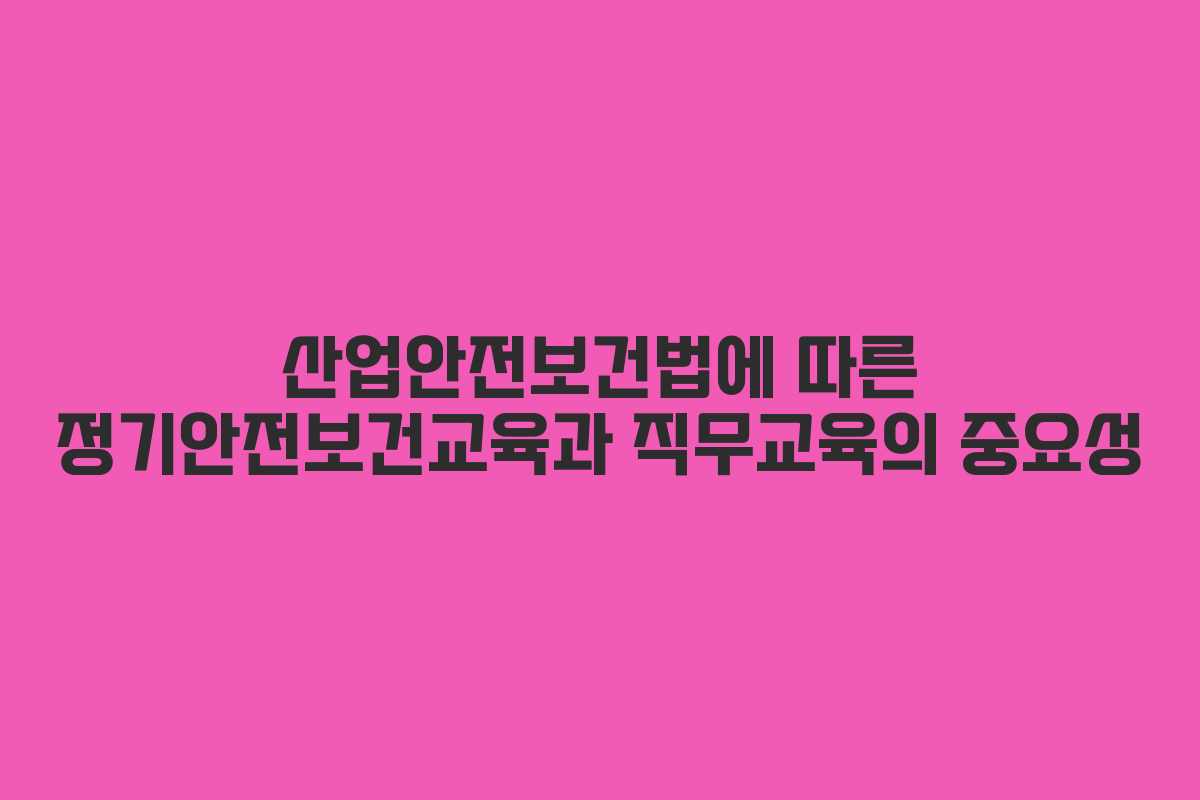 산업안전보건법에 따른 정기안전보건교육과 직무교육의 중요성