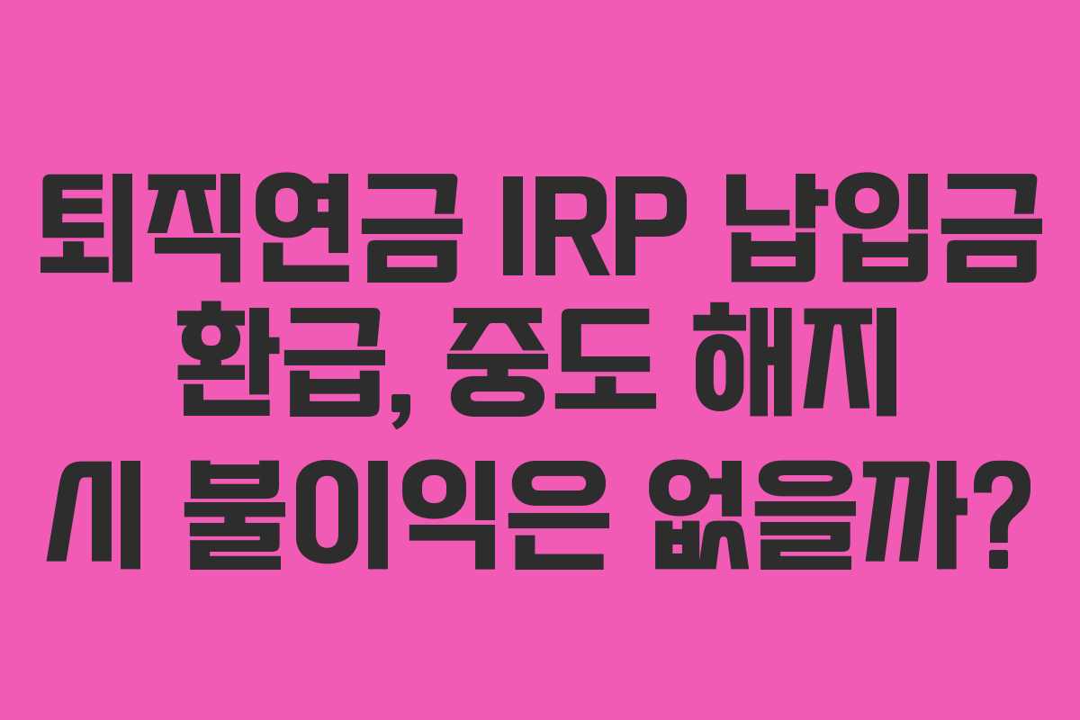 퇴직연금 IRP 납입금 환급, 중도 해지 시 불이익은 없을까?